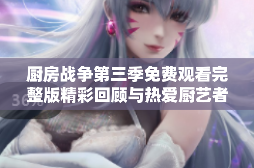 厨房战争第三季免费观看完整版精彩回顾与热爱厨艺者必看内容