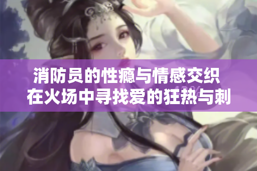 消防员的性瘾与情感交织 在火场中寻找爱的狂热与刺激