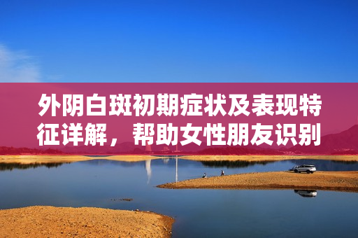 外阴白斑初期症状及表现特征详解，帮助女性朋友识别与关注
