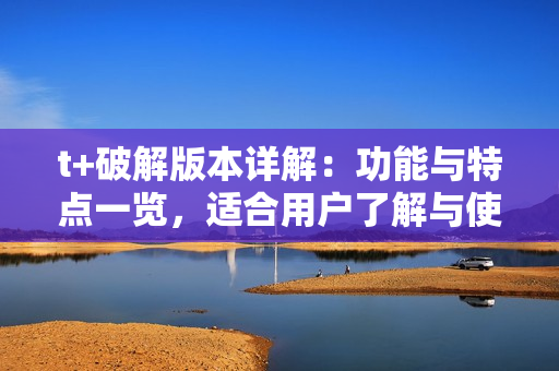 t+破解版本详解：功能与特点一览，适合用户了解与使用