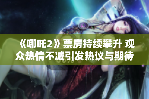 《哪吒2》票房持续攀升 观众热情不减引发热议与期待