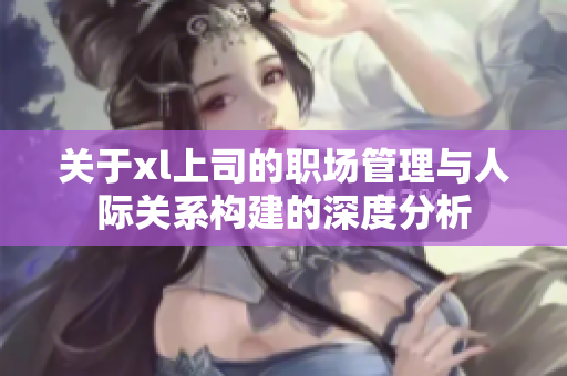 关于xl上司的职场管理与人际关系构建的深度分析