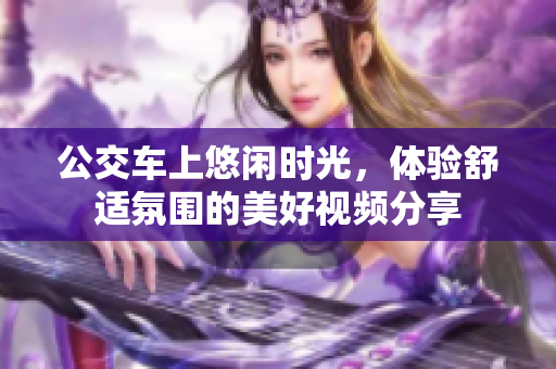 公交车上悠闲时光，体验舒适氛围的美好视频分享
