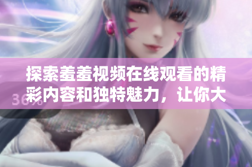 探索羞羞视频在线观看的精彩内容和独特魅力，让你大开眼界