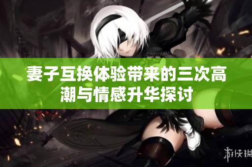妻子互换体验带来的三次高潮与情感升华探讨