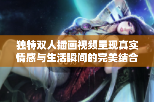 独特双人插画视频呈现真实情感与生活瞬间的完美结合