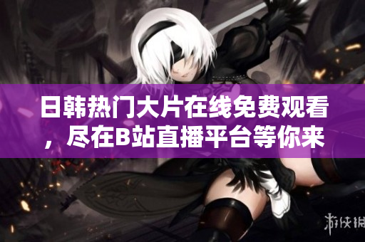 日韩热门大片在线免费观看，尽在B站直播平台等你来欣赏
