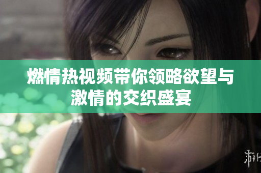 燃情热视频带你领略欲望与激情的交织盛宴