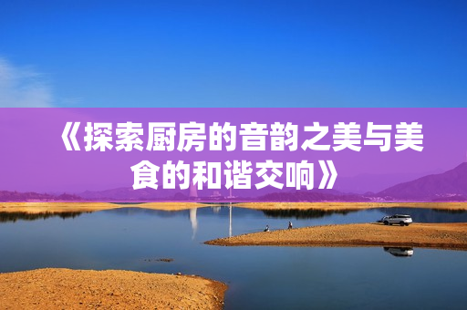 《探索厨房的音韵之美与美食的和谐交响》