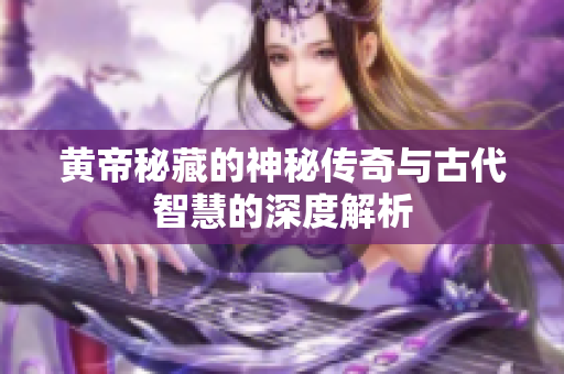 黄帝秘藏的神秘传奇与古代智慧的深度解析