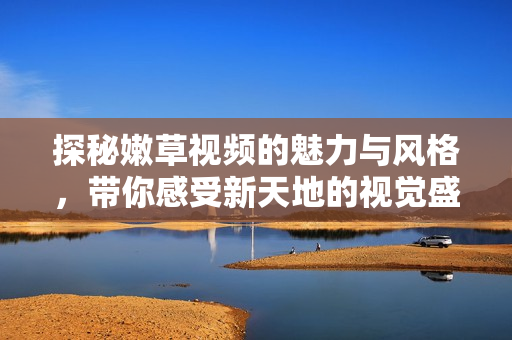 探秘嫩草视频的魅力与风格，带你感受新天地的视觉盛宴