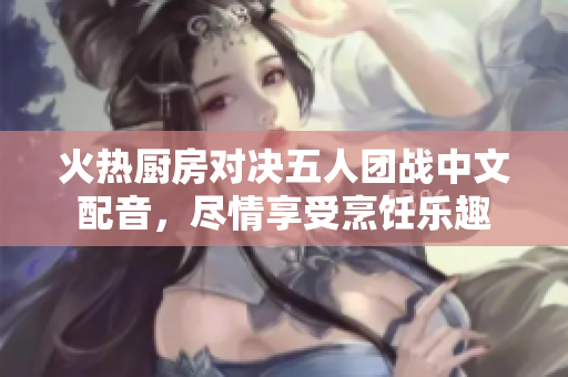 火热厨房对决五人团战中文配音，尽情享受烹饪乐趣
