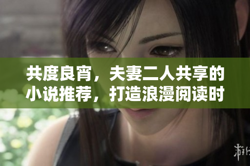 共度良宵，夫妻二人共享的小说推荐，打造浪漫阅读时光