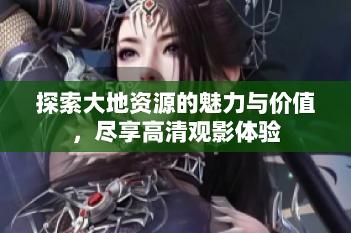 探索大地资源的魅力与价值，尽享高清观影体验
