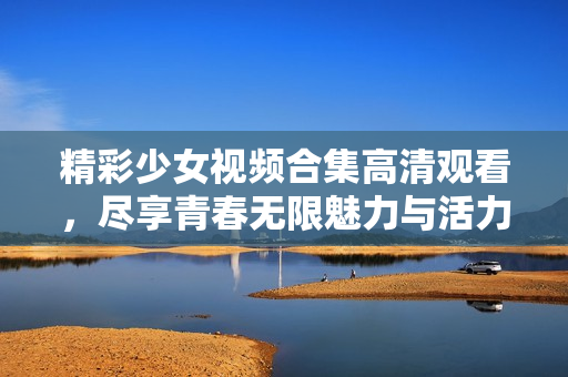 精彩少女视频合集高清观看，尽享青春无限魅力与活力