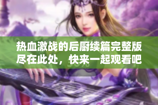 热血激战的后厨续篇完整版尽在此处，快来一起观看吧