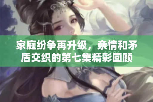 家庭纷争再升级，亲情和矛盾交织的第七集精彩回顾
