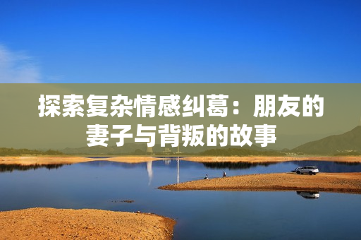 探索复杂情感纠葛：朋友的妻子与背叛的故事