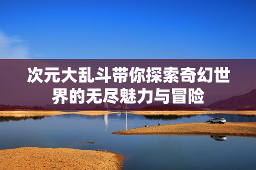 次元大乱斗带你探索奇幻世界的无尽魅力与冒险
