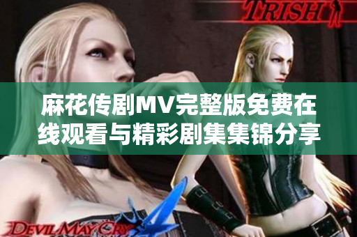 麻花传剧MV完整版免费在线观看与精彩剧集集锦分享