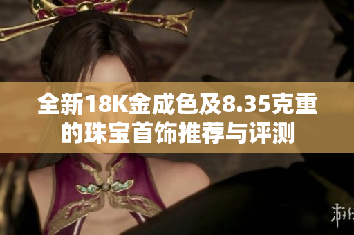 全新18K金成色及8.35克重的珠宝首饰推荐与评测