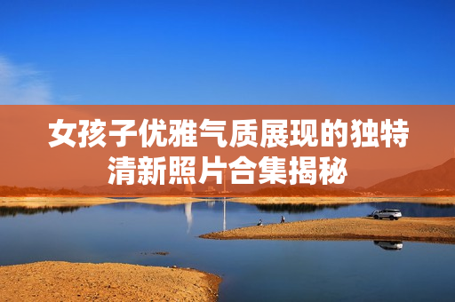女孩子优雅气质展现的独特清新照片合集揭秘