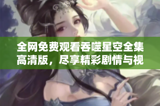 全网免费观看吞噬星空全集高清版，尽享精彩剧情与视觉盛宴