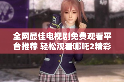 全网最佳电视剧免费观看平台推荐 轻松观看哪吒2精彩内容