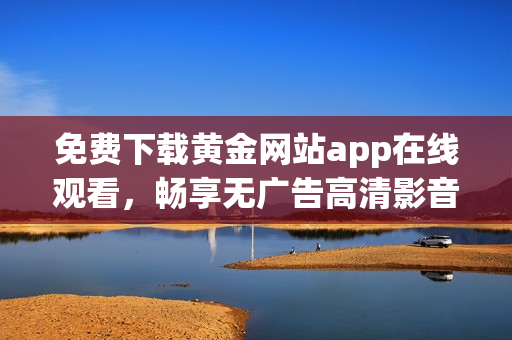免费下载黄金网站app在线观看，畅享无广告高清影音体验