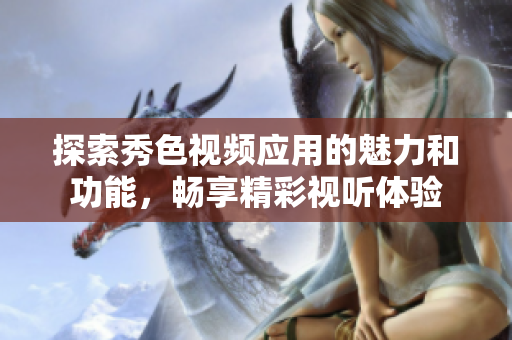 探索秀色视频应用的魅力和功能，畅享精彩视听体验