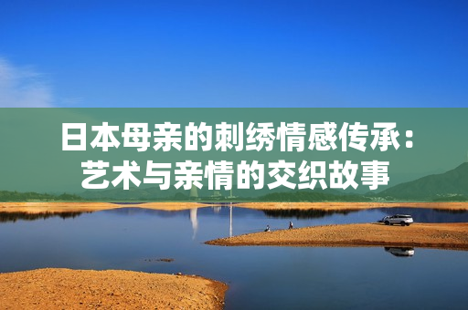 日本母亲的刺绣情感传承：艺术与亲情的交织故事