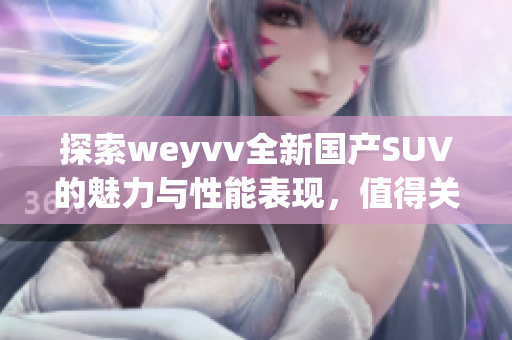 探索weyvv全新国产SUV的魅力与性能表现，值得关注的选择