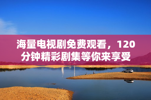 海量电视剧免费观看，120分钟精彩剧集等你来享受