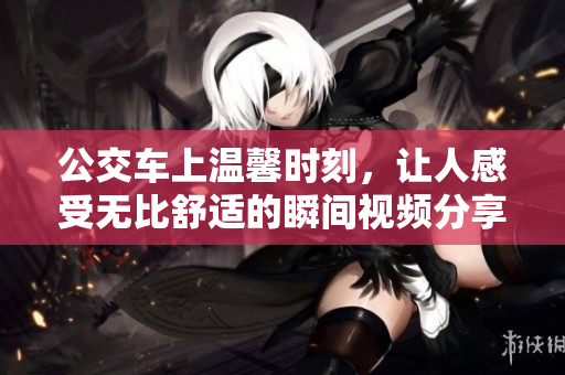 公交车上温馨时刻，让人感受无比舒适的瞬间视频分享