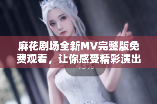 麻花剧场全新MV完整版免费观看，让你感受精彩演出魅力