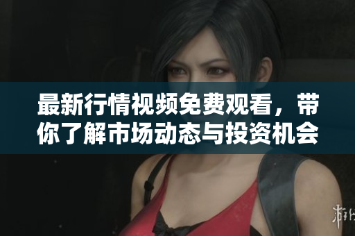 最新行情视频免费观看，带你了解市场动态与投资机会