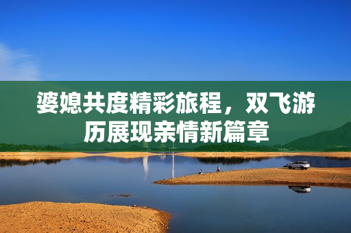 婆媳共度精彩旅程，双飞游历展现亲情新篇章