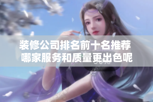 装修公司排名前十名推荐 哪家服务和质量更出色呢