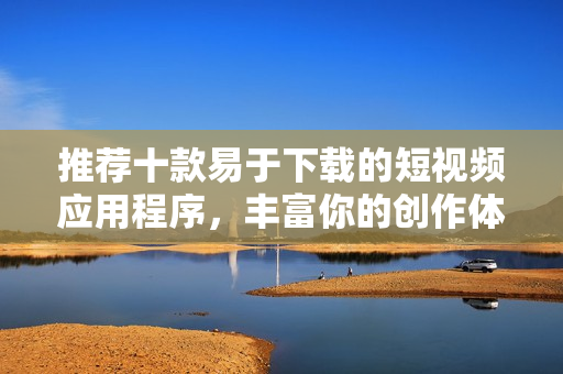推荐十款易于下载的短视频应用程序，丰富你的创作体验和乐趣
