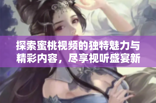 探索蜜桃视频的独特魅力与精彩内容，尽享视听盛宴新体验