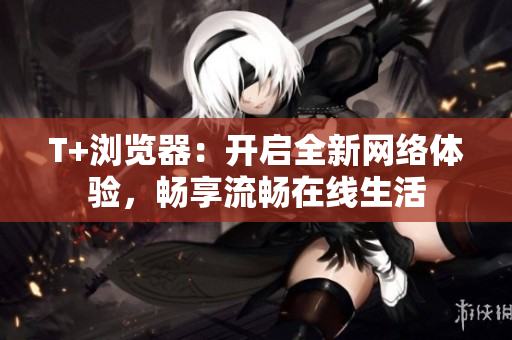 T+浏览器：开启全新网络体验，畅享流畅在线生活