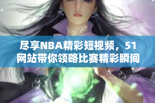尽享NBA精彩短视频，51网站带你领略比赛精彩瞬间