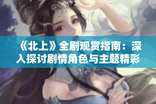 《北上》全剧观赏指南：深入探讨剧情角色与主题精彩呈现