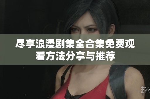 尽享浪漫剧集全合集免费观看方法分享与推荐