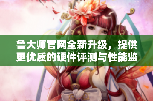 鲁大师官网全新升级，提供更优质的硬件评测与性能监测服务