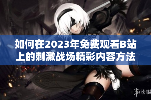 如何在2023年免费观看B站上的刺激战场精彩内容方法揭秘