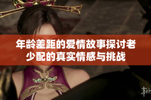 年龄差距的爱情故事探讨老少配的真实情感与挑战