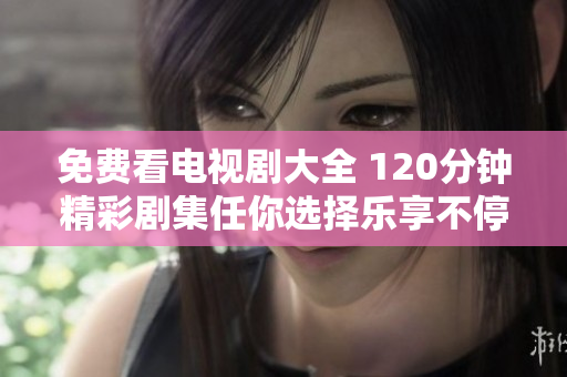 免费看电视剧大全 120分钟精彩剧集任你选择乐享不停