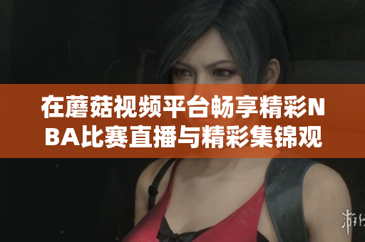 在蘑菇视频平台畅享精彩NBA比赛直播与精彩集锦观看体验