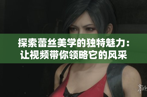 探索蕾丝美学的独特魅力：让视频带你领略它的风采